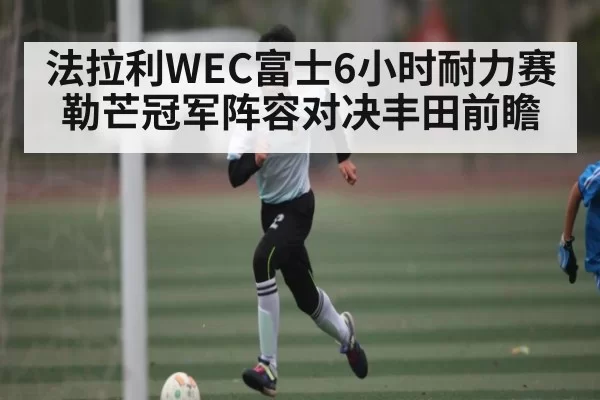 法拉利WEC富士6小时耐力赛勒芒冠军阵容对决丰田前瞻